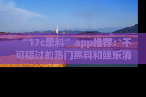 “17c黑料”app推荐:不可错过的热门黑料和娱乐消息