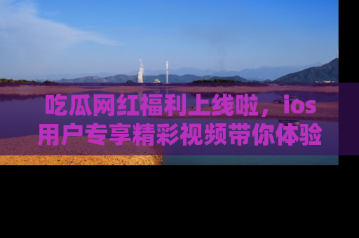 吃瓜网红福利上线啦，ios用户专享精彩视频带你体验乐趣！