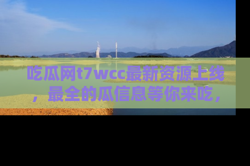吃瓜网t7wcc最新资源上线，最全的瓜信息等你来吃，快来围观！