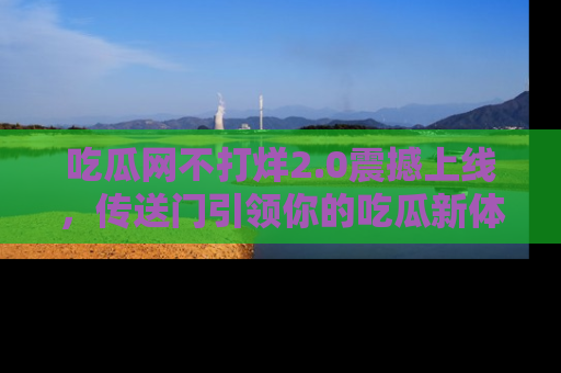 吃瓜网不打烊2.0震撼上线，传送门引领你的吃瓜新体验
