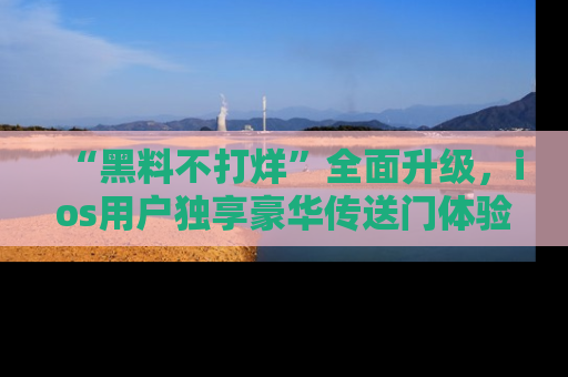 “黑料不打烊”全面升级,ios用户独享豪华传送门体验!