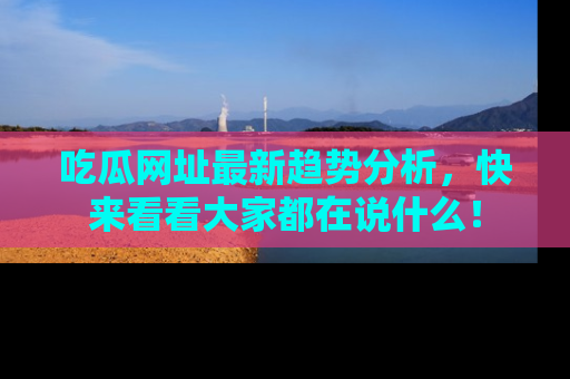 吃瓜网址最新趋势分析，快来看看大家都在说什么！