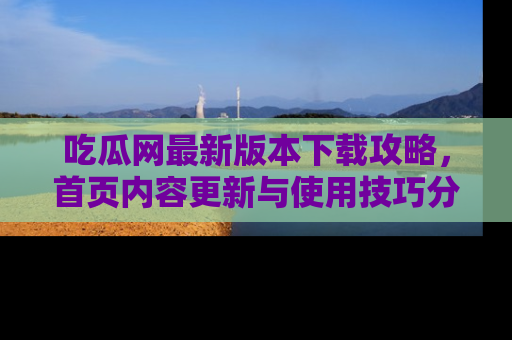 吃瓜网最新版本下载攻略，首页内容更新与使用技巧分享