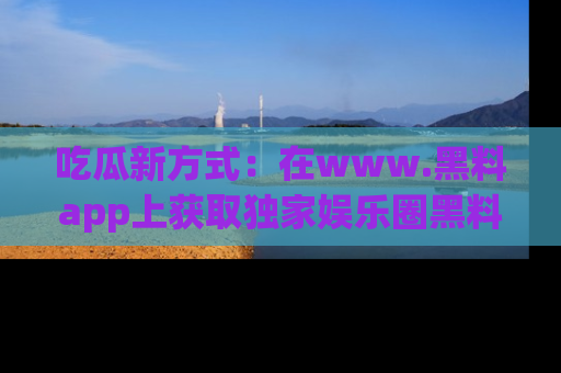 吃瓜新方式：在www.黑料app上获取独家娱乐圈黑料信息