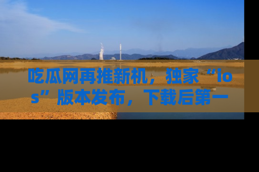 吃瓜网再推新机，独家“ios”版本发布，下载后第一时间获取热点吃瓜信息！
