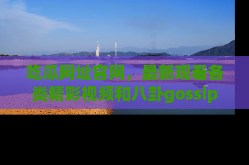 吃瓜网址官网，最新观看各类精彩视频和八卦gossip