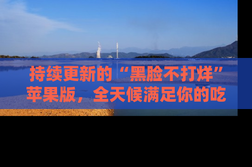 持续更新的“黑脸不打烊”苹果版，全天候满足你的吃瓜需求！