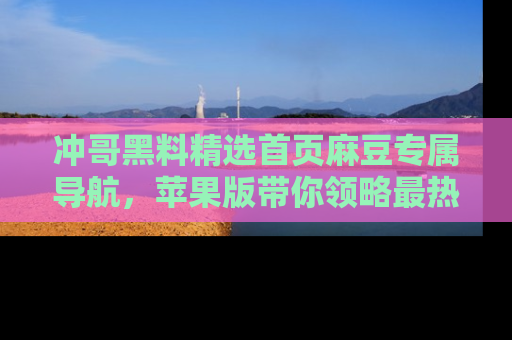 冲哥黑料精选首页麻豆专属导航，苹果版带你领略最热的黑料故事