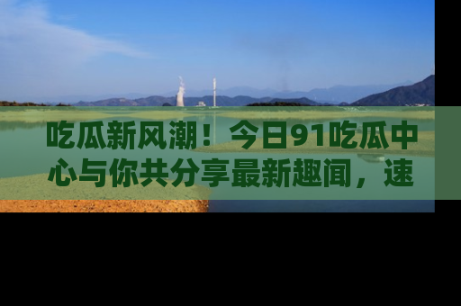 吃瓜新风潮！今日91吃瓜中心与你共分享最新趣闻，速来点击入口看看吧！