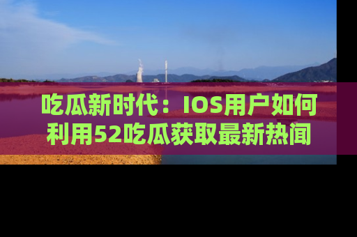 吃瓜新时代：IOS用户如何利用52吃瓜获取最新热闻