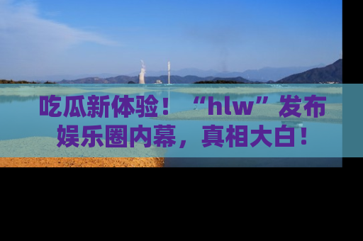 吃瓜新体验！“hlw”发布娱乐圈内幕，真相大白！