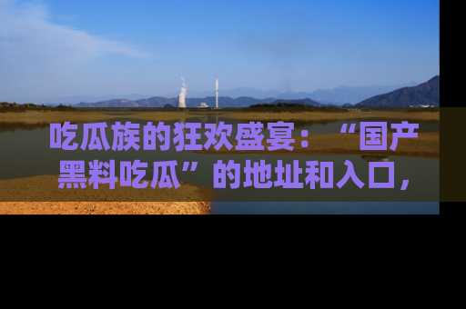 吃瓜族的狂欢盛宴：“国产黑料吃瓜”的地址和入口，让你尽情享受流行文化！