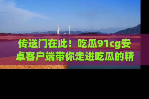 传送门在此！吃瓜91cg安卓客户端带你走进吃瓜的精彩世界