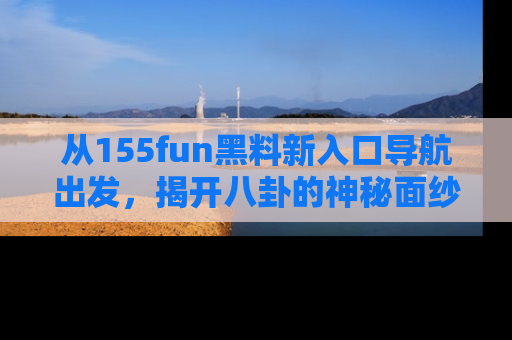 从155fun黑料新入口导航出发，揭开八卦的神秘面纱！