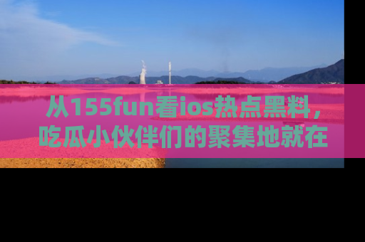 从155fun看ios热点黑料，吃瓜小伙伴们的聚集地就在这里！