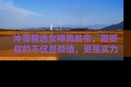 冲哥精选女神再发布，震撼你的不仅是颜值，更是实力！