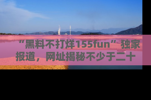“黑料不打烊155fun”独家报道,网址揭秘不少于二十条惊人黑料新闻!