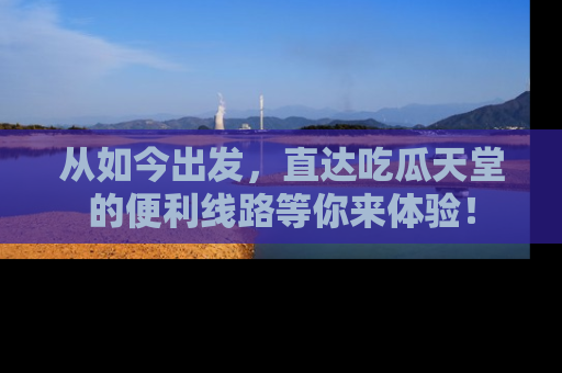 从如今出发，直达吃瓜天堂的便利线路等你来体验！