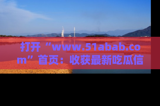 打开“www.51abab.com”首页：收获最新吃瓜信息，成为圈内明星动态达人！
