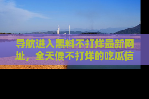 导航进入黑料不打烊最新网址，全天候不打烊的吃瓜信息为你奉上！