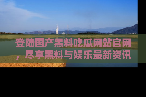登陆国产黑料吃瓜网站官网，尽享黑料与娱乐最新资讯