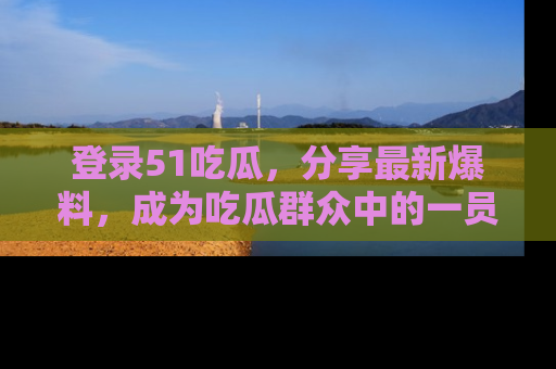 登录51吃瓜，分享最新爆料，成为吃瓜群众中的一员！