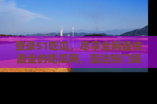 登录51吃瓜，尽享全网最快最全的吃瓜网，直达热门娱乐新闻！