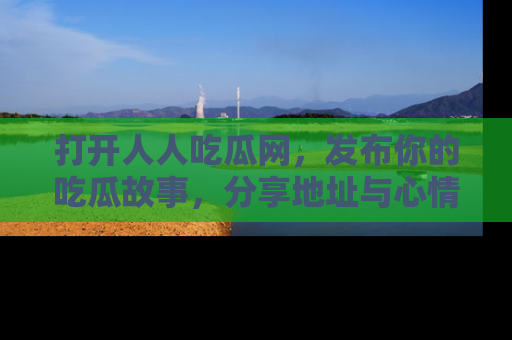 打开人人吃瓜网，发布你的吃瓜故事，分享地址与心情！