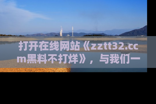 打开在线网站《zztt32.ccm黑料不打烊》，与我们一起揭露那些鲜为人知的黑料与明星秘密！