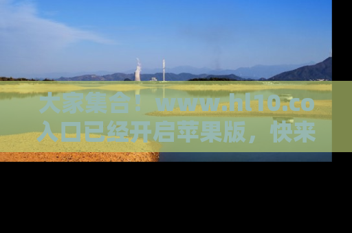 大家集合！www.hl10.co入口已经开启苹果版，快来一起享受吃瓜吧！