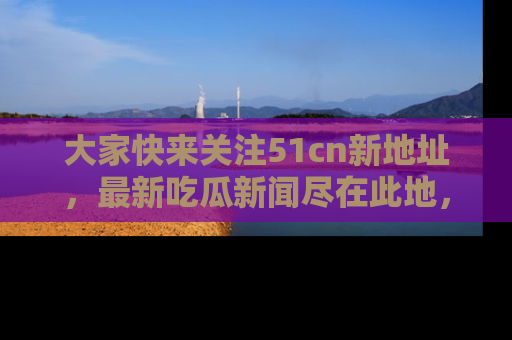 大家快来关注51cn新地址，最新吃瓜新闻尽在此地，绝对不容错过哦！