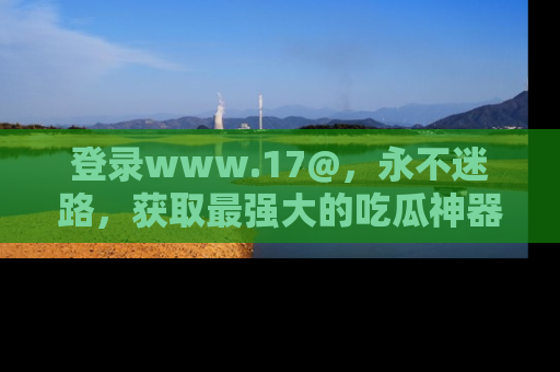 登录www.17@，永不迷路，获取最强大的吃瓜神器，解锁娱乐新动态。