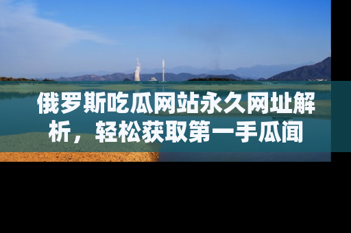 俄罗斯吃瓜网站永久网址解析，轻松获取第一手瓜闻