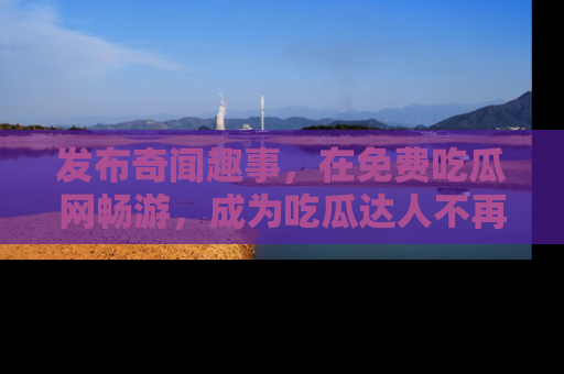 发布奇闻趣事，在免费吃瓜网畅游，成为吃瓜达人不再是梦！