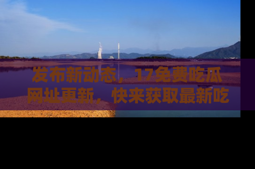 发布新动态，17免费吃瓜网址更新，快来获取最新吃瓜信息哦！