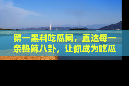 第一黑料吃瓜网，直达每一条热辣八卦，让你成为吃瓜达人！