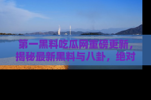 第一黑料吃瓜网重磅更新，揭秘最新黑料与八卦，绝对不容错过