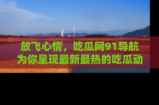 放飞心情，吃瓜网91导航为你呈现最新最热的吃瓜动态！