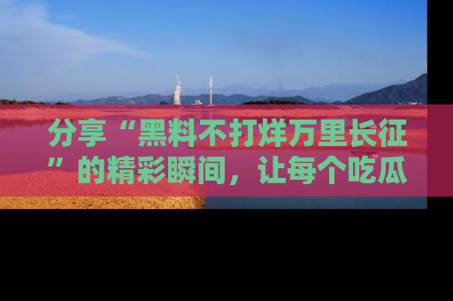 分享“黑料不打烊万里长征”的精彩瞬间，让每个吃瓜人都乐在其中！
