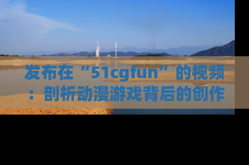发布在“51cgfun”的视频：剖析动漫游戏背后的创作故事与文化意蕴！
