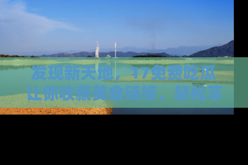 发现新天地，17免费吃瓜让你收藏美食链接，轻松享受美好生活