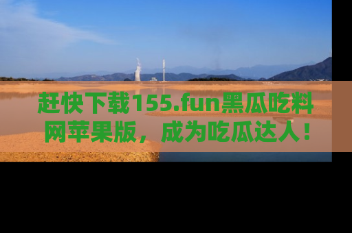 赶快下载155.fun黑瓜吃料网苹果版，成为吃瓜达人！