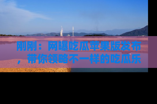 刚刚：网曝吃瓜苹果版发布，带你领略不一样的吃瓜乐趣！