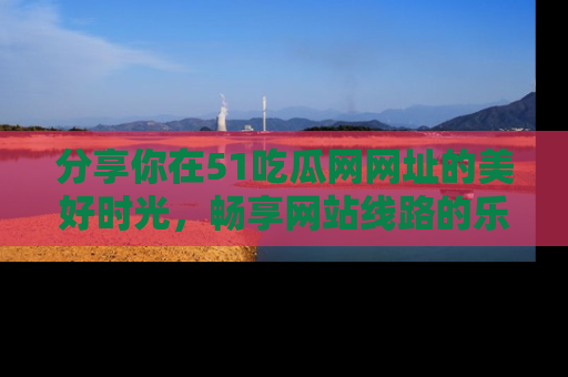 分享你在51吃瓜网网址的美好时光，畅享网站线路的乐趣！