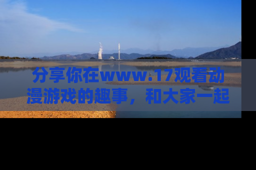 分享你在www.17观看动漫游戏的趣事，和大家一起探讨二次元魅力！