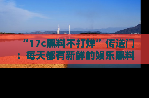 “17c黑料不打烊”传送门:每天都有新鲜的娱乐黑料等你来揭秘!