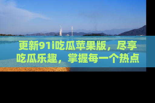 更新91i吃瓜苹果版，尽享吃瓜乐趣，掌握每一个热点话题