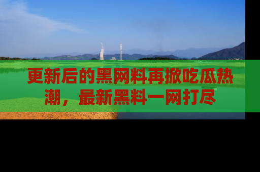 更新后的黑网料再掀吃瓜热潮，最新黑料一网打尽