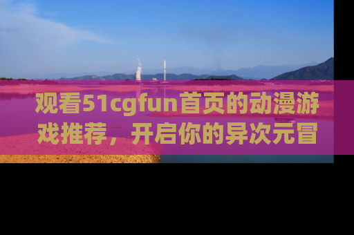 观看51cgfun首页的动漫游戏推荐，开启你的异次元冒险之旅！