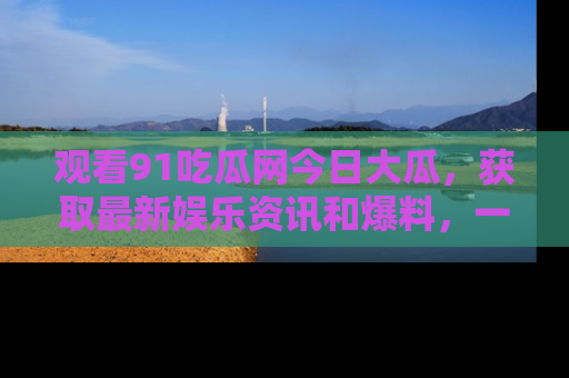 观看91吃瓜网今日大瓜，获取最新娱乐资讯和爆料，一起来围观！